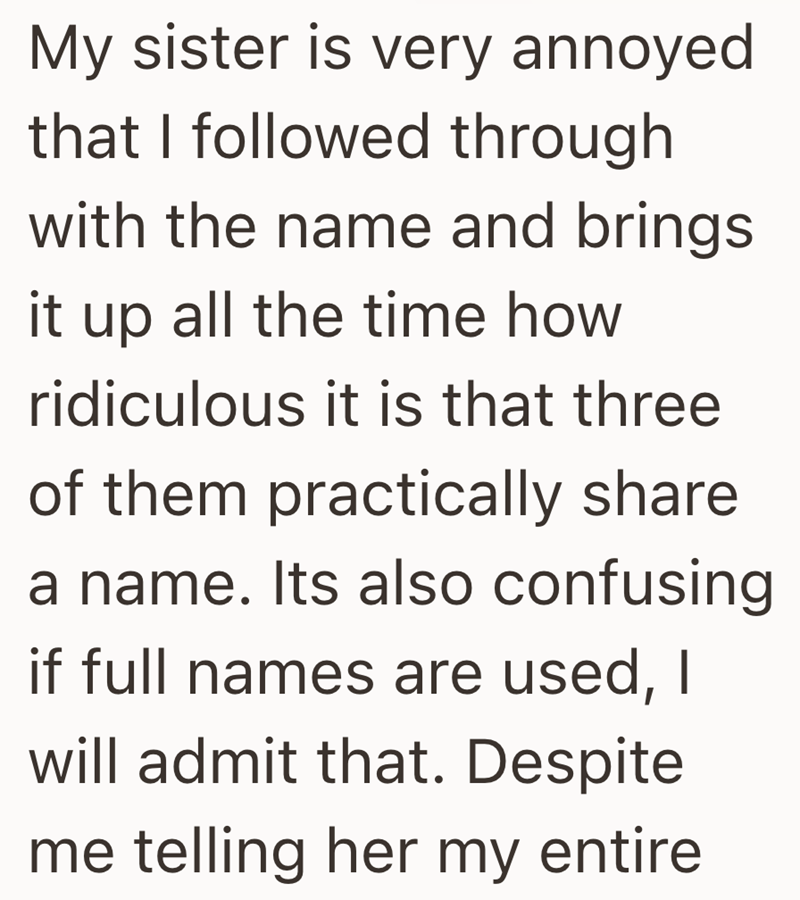 My sister is very annoyed that I followed through with the name and brings it up all the time how ridiculous it is that three of them practically share a name. Its also confusing if full names are used, I will admit that. Despite me telling her my entire