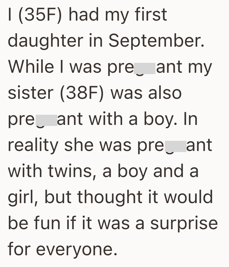 I (35F) had my first daughter in September. While I was pre_ ant my sister (38F) was also pre ant with a boy. In reality she was pre ant with twins, a boy and a girl, but thought it would be fun if it was a surprise for everyone.