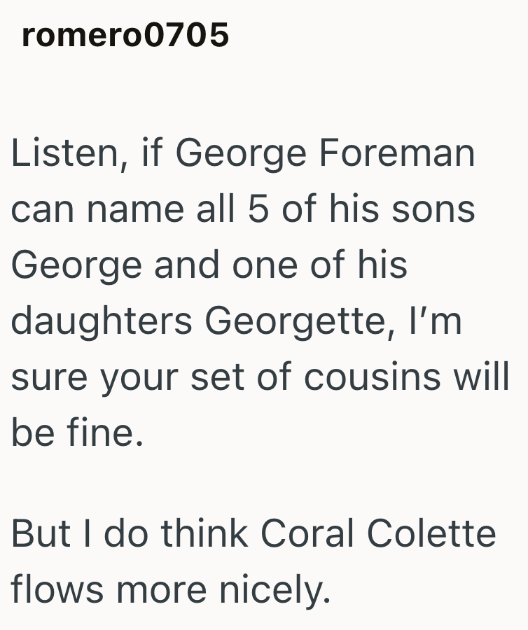 romero0705 Listen, if George Foreman can name all 5 of his sons George and one of his daughters Georgette, I'm sure your set of cousins will be fine. But I do think Coral Colette flows more nicely.