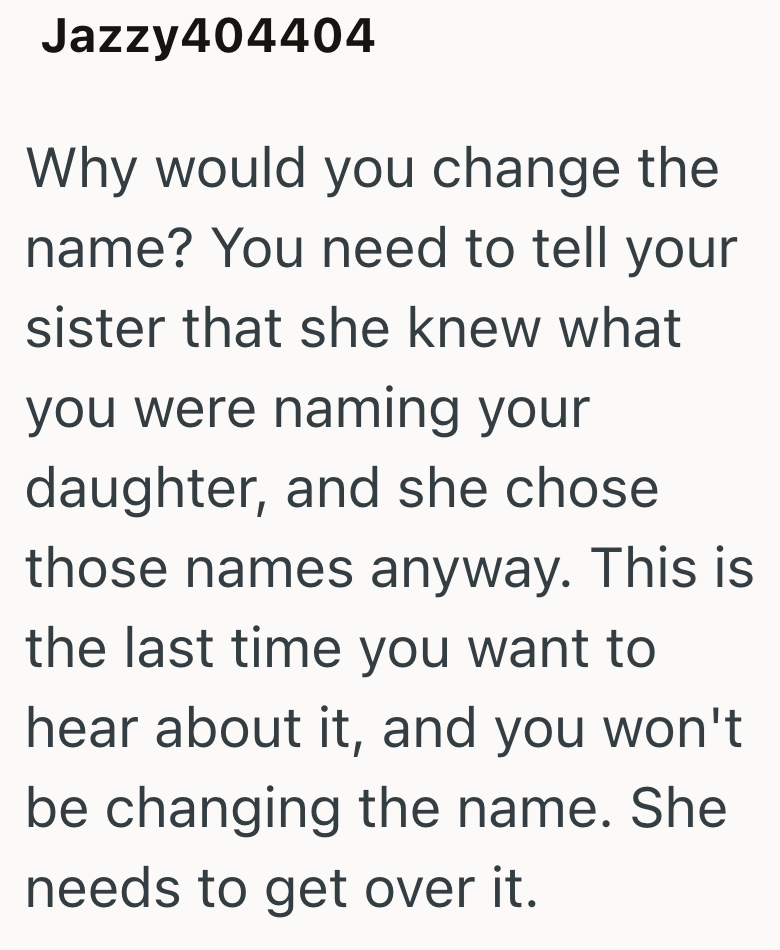 Jazzy404404 Why would you change the name? You need to tell your sister that she knew what you were naming your daughter, and she chose those names anyway. This is the last time you want to hear about it, and you won't be changing the name. She needs to get over it.