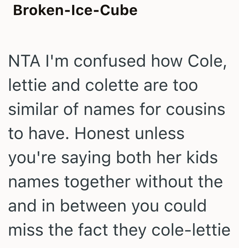 Broken-Ice-Cube NTA I'm confused how Cole, lettie and colette are too similar of names for cousins to have. Honest unless you're saying both her kids. names together without the and in between you could miss the fact they cole-lettie