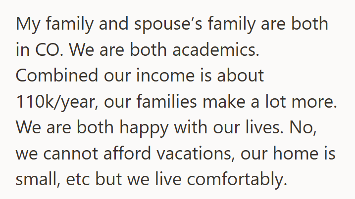 My family and spouse's family are both in CO. We are both academics. Combined our income is about 110k/year, our families make a lot more. We are both happy with our lives. No, we cannot afford vacations, our home is small, etc but we live comfortably.