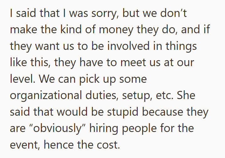 I said that I was sorry, but we don't make the kind of money they do, and if they want us to be involved in things like this, they have to meet us at our level. We can pick up some organizational duties, setup, etc. She said that would be stupid because they are "obviously" hiring people for the event, hence the cost.