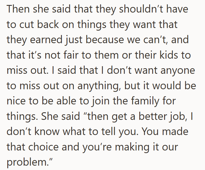 Then she said that they shouldn't have to cut back on things they want that they earned just because we can't, and that it's not fair to them or their kids to miss out. I said that I don't want anyone to miss out on anything, but it would be nice to be able to join the family for things. She said "then get a better job, I don't know what to tell you. You made that choice and you're making it our problem."