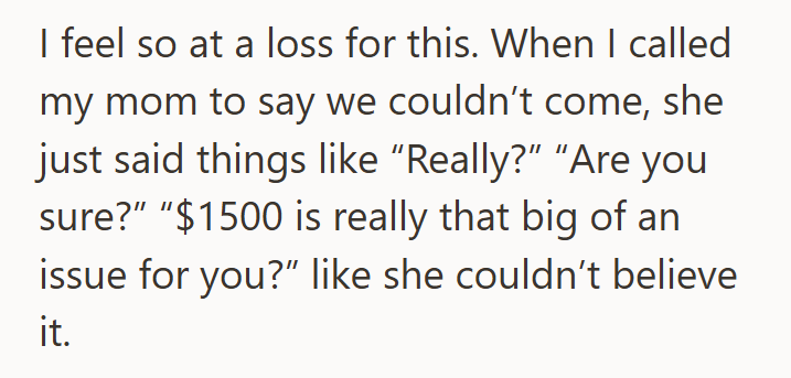 I feel so at a loss for this. When I called my mom to say we couldn't come, she just said things like "Really?" "Are you sure?" "$1500 is really that big of an issue for you?" like she couldn't believe it.