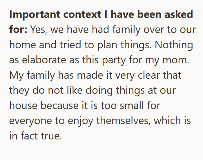 Important context I have been asked for: Yes, we have had family over to our home and tried to plan things. Nothing as elaborate as this party for my mom. My family has made it very clear that they do not like doing things at our house because it is too small for everyone to enjoy themselves, which is in fact true.