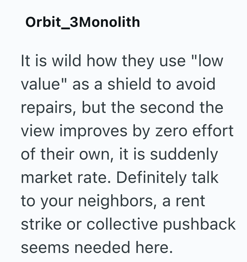Orbit_3Monolith It is wild how they use "low value" as a shield to avoid repairs, but the second the view improves by zero effort of their own, it is suddenly market rate. Definitely talk to your neighbors, a rent strike or collective pushback seems needed here.