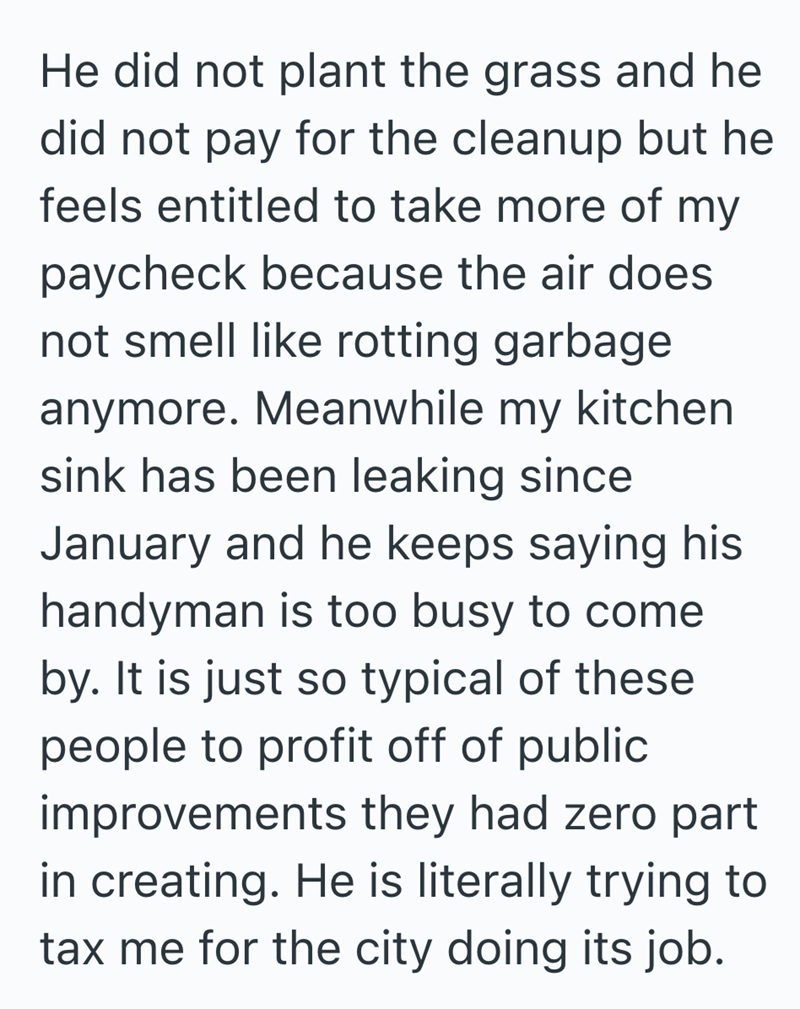 He did not plant the grass and he did not pay for the cleanup but he feels entitled to take more of my paycheck because the air does not smell like rotting garbage anymore. Meanwhile my kitchen sink has been leaking since January and he keeps saying his handyman is too busy to come by. It is just so typical of these people to profit off of public improvements they had zero part in creating. He is literally trying to tax me for the city doing its job.
