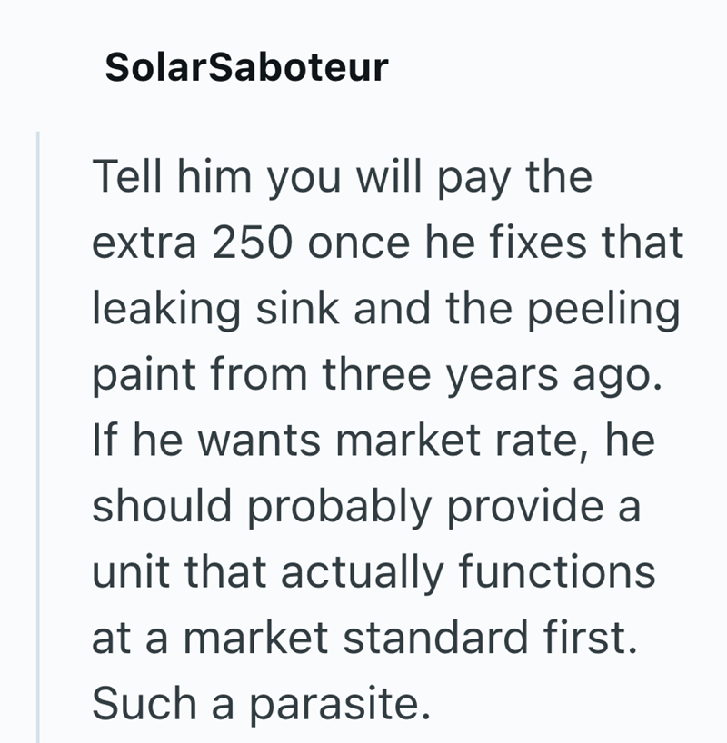 SolarSaboteur Tell him you will pay the extra 250 once he fixes that leaking sink and the peeling paint from three years ago. If he wants market rate, he should probably provide a unit that actually functions at a market standard first. Such a parasite.