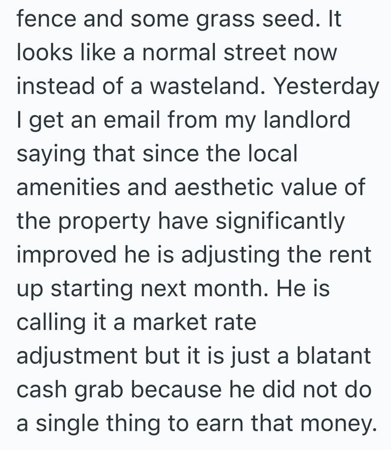fence and some grass seed. It looks like a normal street now instead of a wasteland. Yesterday I get an email from my landlord saying that since the local amenities and aesthetic value of the property have significantly improved he is adjusting the rent up starting next month. He is calling it a market rate adjustment but it is just a blatant cash grab because he did not do a single thing to earn that money.