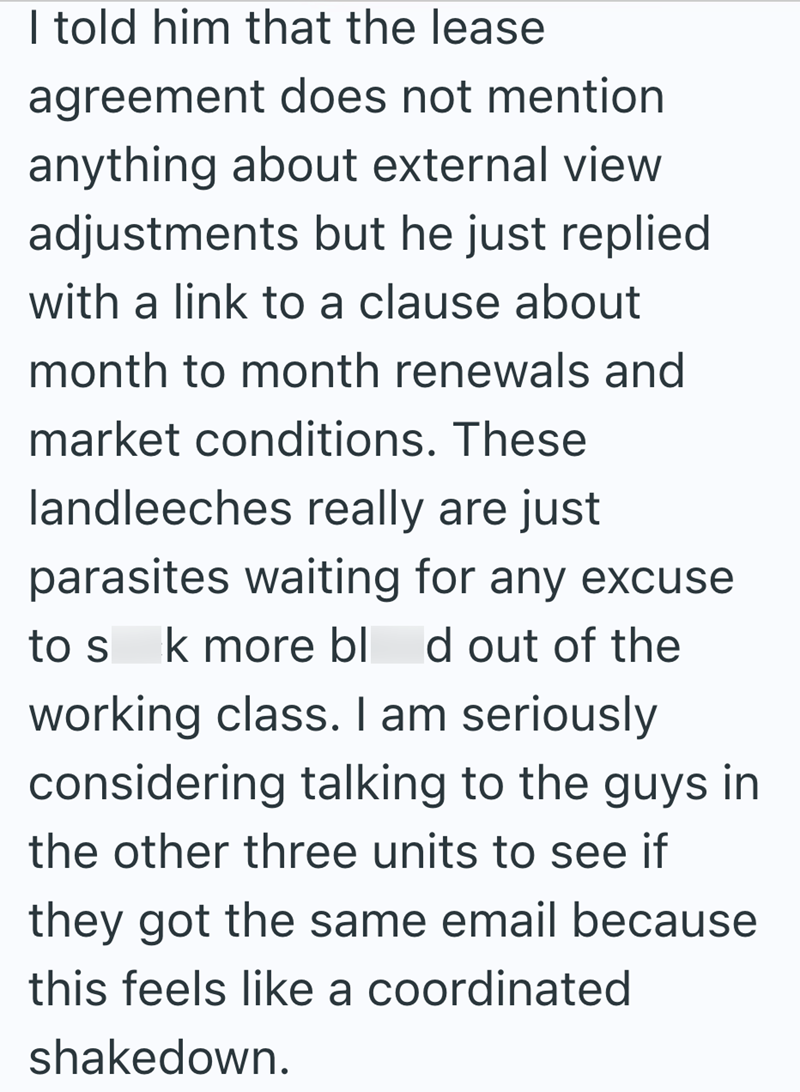I told him that the lease agreement does not mention anything about external view adjustments but he just replied with a link to a clause about month to month renewals and market conditions. These landleeches really are just parasites waiting for any excuse to s k more blod out of the working class. I am seriously considering talking to the guys in the other three units to see if they got the same email because this feels like a coordinated shakedown.