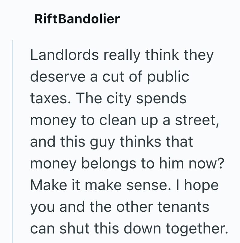 RiftBandolier Landlords really think they deserve a cut of public taxes. The city spends money to clean up a street, and this guy thinks that money belongs to him now? Make it make sense. I hope you and the other tenants can shut this down together.
