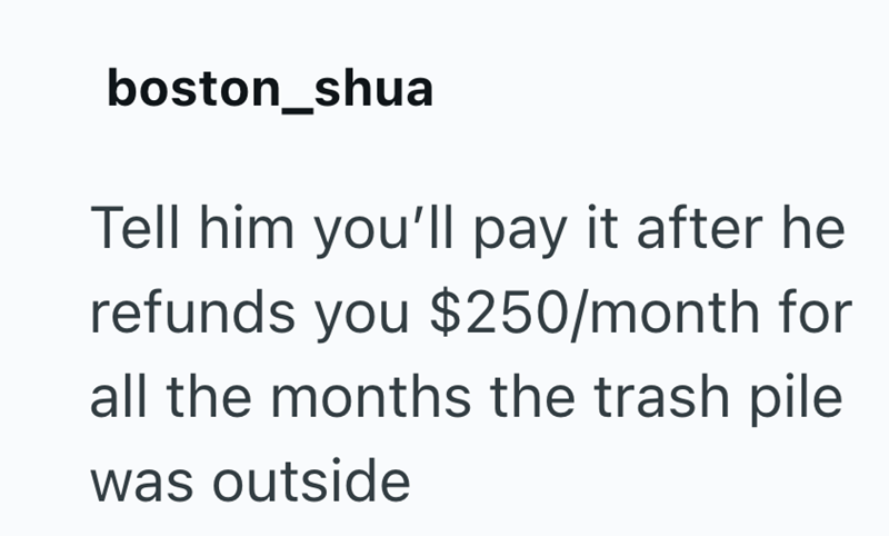 boston_shua Tell him you'll pay it after he refunds you $250/month for all the months the trash pile was outside