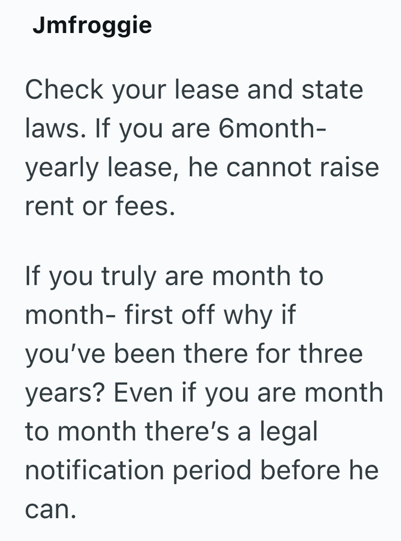 Jmfroggie Check your lease and state laws. If you are 6month- yearly lease, he cannot raise rent or fees. If you truly are month to month- first off why if you've been there for three years? Even if you are month to month there's a legal notification period before he can.