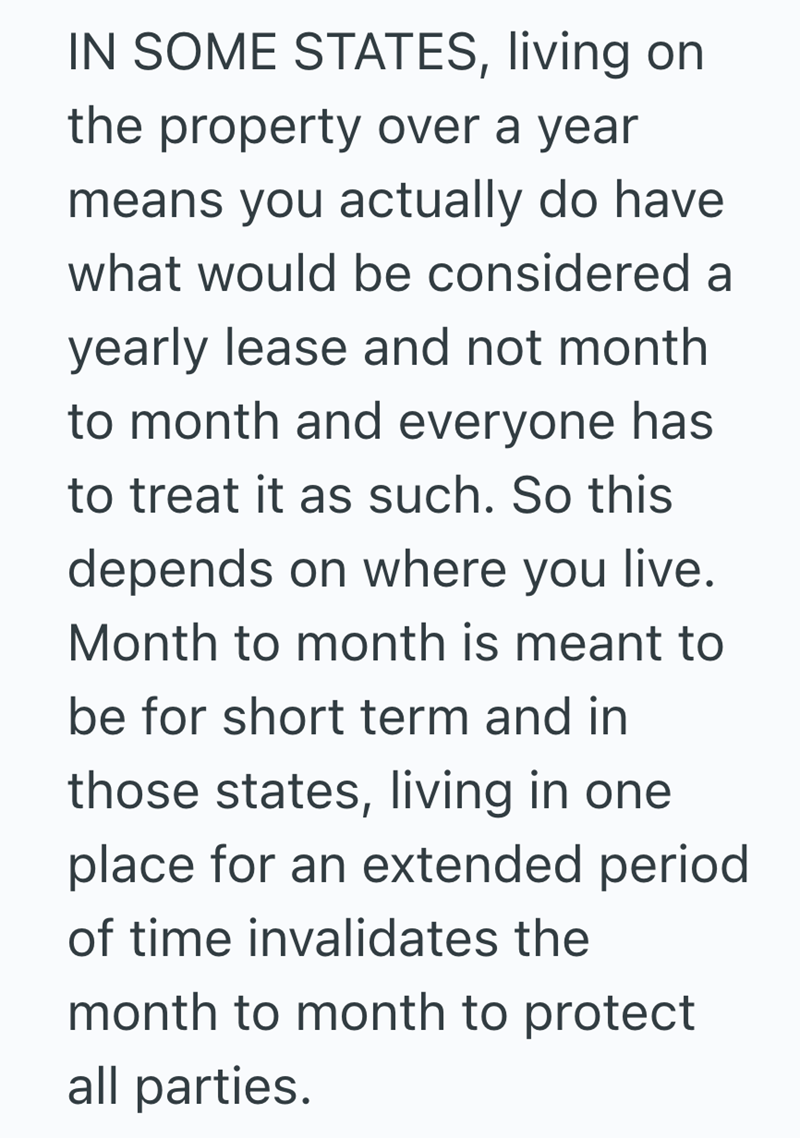 IN SOME STATES, living on the property over a year means you actually do have what would be considered a yearly lease and not month to month and everyone has to treat it as such. So this depends on where you live. Month to month is meant to be for short term and in those states, living in one place for an extended period of time invalidates the month to month to protect all parties.