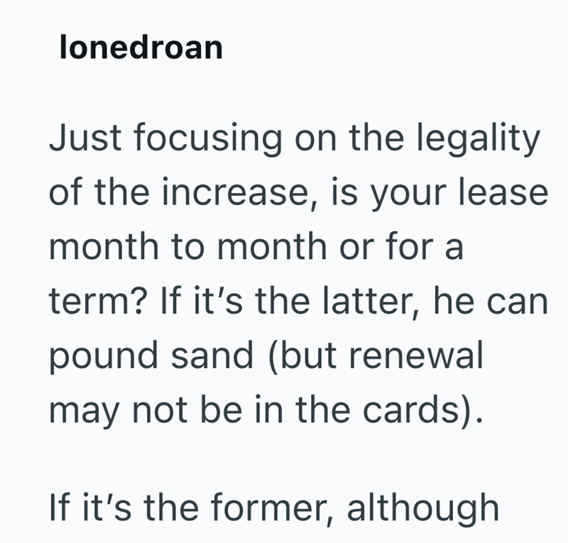 lonedroan Just focusing on the legality of the increase, is your lease month to month or for a term? If it's the latter, he can pound sand (but renewal may not be in the cards). If it's the former, although