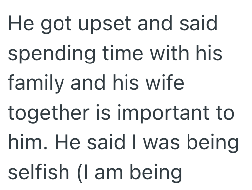 He got upset and said spending time with his family and his wife together is important to him. He said I was being selfish (I am being