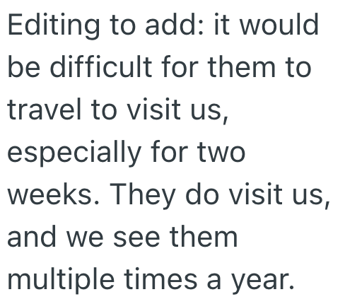 Editing to add: it would be difficult for them to travel to visit us, especially for two weeks. They do visit us, and we see them multiple times a year.