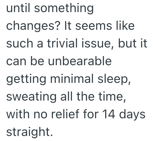 until something changes? It seems like such a trivial issue, but it can be unbearable getting minimal sleep, sweating all the time, with no relief for 14 days straight.