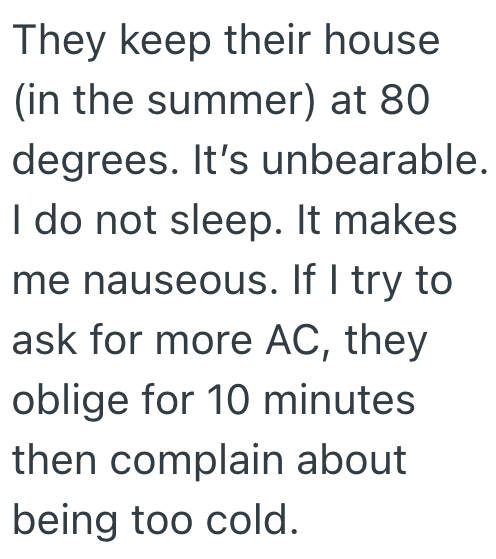 They keep their house (in the summer) at 80 degrees. It's unbearable. I do not sleep. It makes me nauseous. If I try to ask for more AC, they oblige for 10 minutes then complain about being too cold.