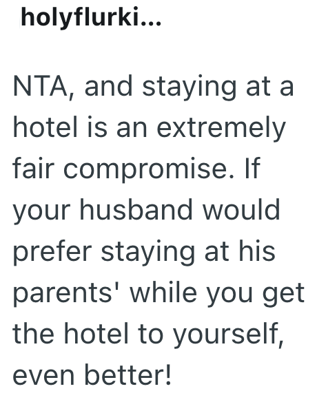 holyflurki... NTA, and staying at a hotel is an extremely fair compromise. If your husband would prefer staying at his parents' while you get the hotel to yourself, even better!