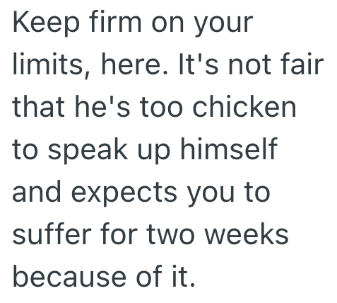 Keep firm on your limits, here. It's not fair that he's too chicken to speak up himself and expects you to suffer for two weeks because of it.