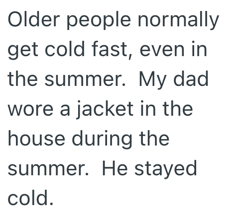 Older people normally get cold fast, even in the summer. My dad wore a jacket in the house during the summer. He stayed cold.