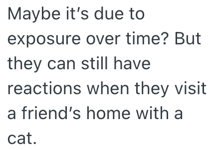 Maybe it's due to exposure over time? But they can still have reactions when they visit a friend's home with a cat.