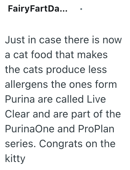 FairyFartDa... Just in case there is now a cat food that makes the cats produce less allergens the ones form Purina are called Live Clear and are part of the Purina One and ProPlan series. Congrats on the kitty