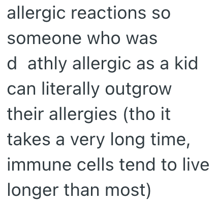 allergic reactions so someone who was d athly allergic as a kid can literally outgrow their allergies (tho it takes a very long time, immune cells tend to live longer than most)