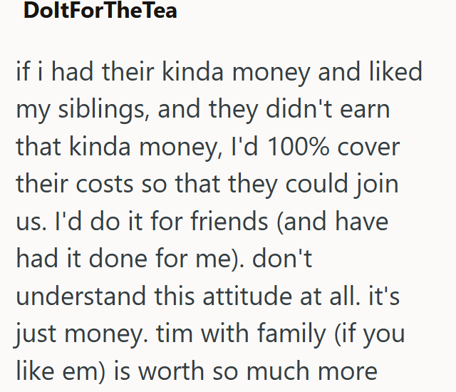 DoltForTheTea if i had their kinda money and liked my siblings, and they didn't earn that kinda money, I'd 100% cover their costs so that they could join us. I'd do it for friends (and have had it done for me). don't understand this attitude at all. it's just money. tim with family (if you like em) is worth so much more