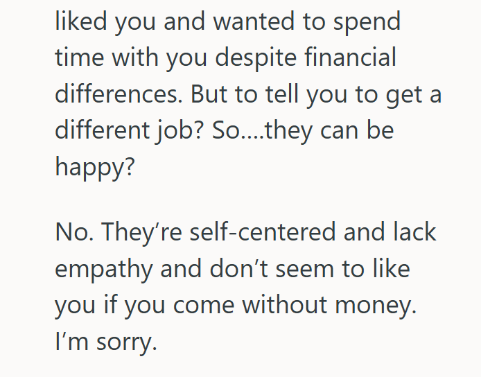 liked you and wanted to spend time with you despite financial differences. But to tell you to get a different job? So....they can be happy? No. They're self-centered and lack empathy and don't seem to like you if you come without money. I'm sorry.