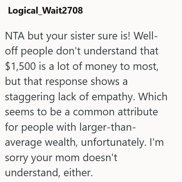 Logical_Wait2708 NTA but your sister sure is! Well- off people don't understand that $1,500 is a lot of money to most, but that response shows a staggering lack of empathy. Which seems to be a common attribute for people with larger-than- average wealth, unfortunately. I'm sorry your mom doesn't understand, either.