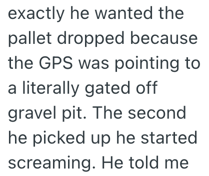 exactly he wanted the pallet dropped because the GPS was pointing to a literally gated off gravel pit. The second he picked up he started screaming. He told me