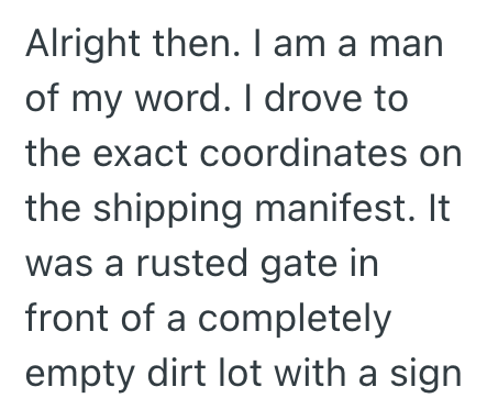 Alright then. I am a man of my word. I drove to the exact coordinates on the shipping manifest. It was a rusted gate in front of a completely empty dirt lot with a sign