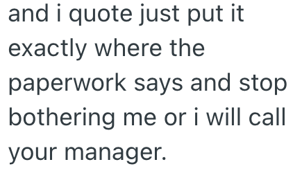 and i quote just put it exactly where the paperwork says and stop bothering me or i will call your manager.