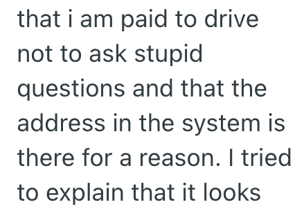that i am paid to drive not to ask stupid questions and that the address in the system is there for a reason. I tried to explain that it looks