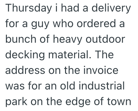 Thursday i had a delivery for a guy who ordered a bunch of heavy outdoor decking material. The address on the invoice was for an old industrial park on the edge of town