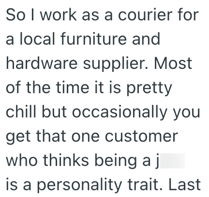 So I work as a courier for a local furniture and hardware supplier. Most of the time it is pretty chill but occasionally you get that one customer who thinks being a j is a personality trait. Last