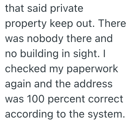 that said private property keep out. There was nobody there and no building in sight. I checked my paperwork again and the address was 100 percent correct according to the system.