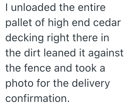 I unloaded the entire pallet of high end cedar decking right there in the dirt leaned it against the fence and took a photo for the delivery confirmation.