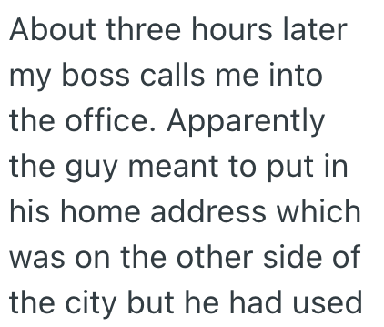 About three hours later my boss calls me into the office. Apparently the guy meant to put in his home address which was on the other side of the city but he had used