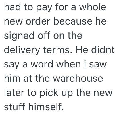 had to pay for a whole new order because he signed off on the delivery terms. He didnt say a word when i saw him at the warehouse later to pick up the new stuff himself.