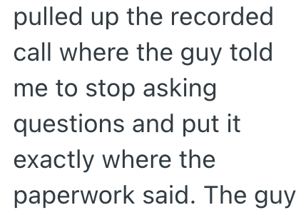 pulled up the recorded call where the guy told me to stop asking questions and put it exactly where the paperwork said. The guy