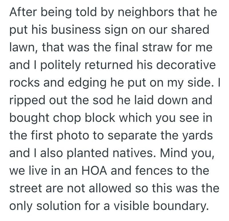 After being told by neighbors that he put his business sign on our shared lawn, that was the final straw for me and I politely returned his decorative rocks and edging he put on my side. I ripped out the sod he laid down and bought chop block which you see in the first photo to separate the yards and I also planted natives. Mind you, we live in an HOA and fences to the street are not allowed so this was the only solution for a visible boundary.