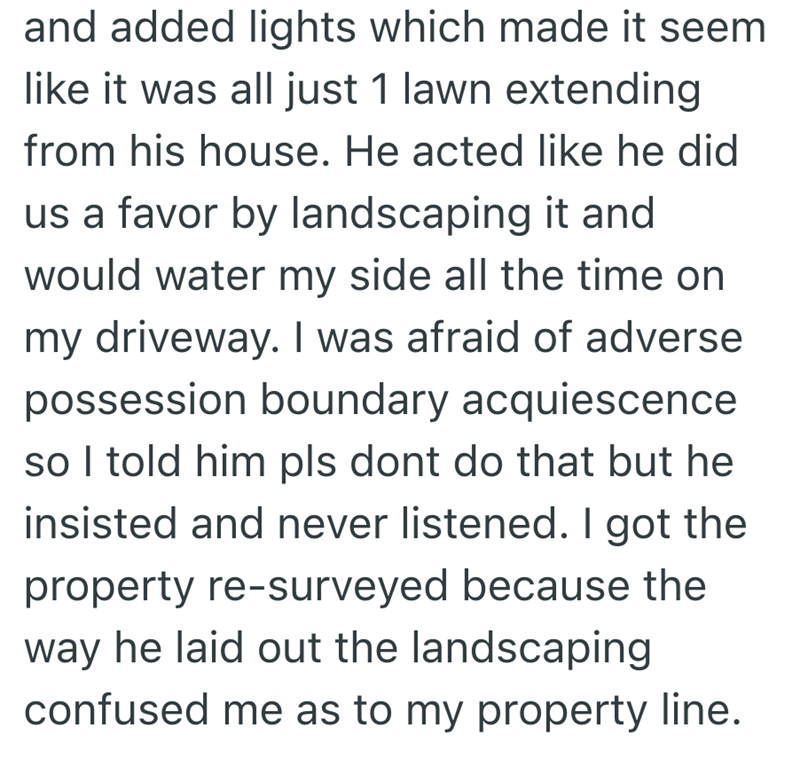 and added lights which made it seem like it was all just 1 lawn extending from his house. He acted like he did us a favor by landscaping it and would water my side all the time on my driveway. I was afraid of adverse possession boundary acquiescence so I told him pls dont do that but he insisted and never listened. I got the property re-surveyed because the way he laid out the landscaping confused me as to my property line.