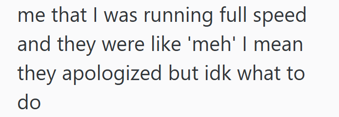me that I was running full speed and they were like 'meh' I mean they apologized but idk what to do
