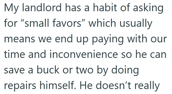 My landlord has a habit of asking for "small favors" which usually means we end up paying with our time and inconvenience so he can save a buck or two by doing repairs himself. He doesn't really