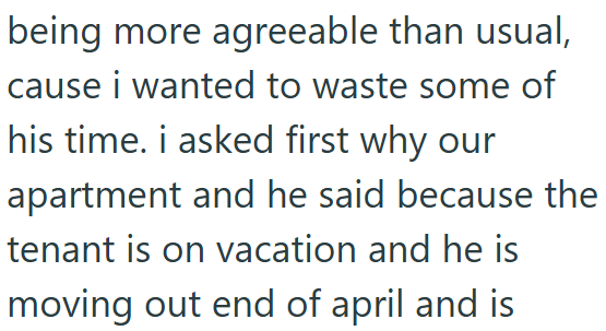 being more agreeable than usual, cause i wanted to waste some of his time. i asked first why our apartment and he said because the tenant is on vacation and he is moving out end of april and is