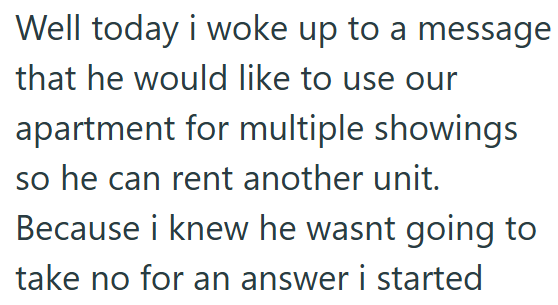 Well today i woke up to a message that he would like to use our apartment for multiple showings so he can rent another unit. Because i knew he wasnt going to take no for an answer i started